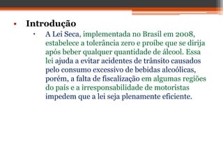 • Introdução
 A Lei Seca, implementada no Brasil em 2008,
estabelece a tolerância zero e proíbe que se dirija
após beber qualquer quantidade de álcool. Essa
lei ajuda a evitar acidentes de trânsito causados
pelo consumo excessivo de bebidas alcoólicas,
porém, a falta de fiscalização em algumas regiões
do país e a irresponsabilidade de motoristas
impedem que a lei seja plenamente eficiente.
 