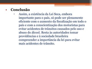 • Conclusão
 Assim, a existência da Lei Seca, embora
importante para o país, só pode ser plenamente
eficiente com o aumento da fiscalização em todo o
país e com a conscientização dos motoristas para
evitar acidentes de trânsitos causados pelo uso e
abuso do álcool. Resta às autoridades tomar
providências e à sociedade brasileira
compreender a importância da lei para evitar
mais acidentes de trânsito.
 