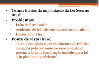 • Tema: Efeitos da implantação da Lei Seca no
Brasil.
• Problemas:
▫ Falta de fiscalização;
▫ Acidentes de trânsito envolvendo uso de álcool;
▫ Desrespeito à lei.
• Ponto de vista (frase):
▫ “A Lei Seca ajuda a evitar acidentes de trânsito
causados pelo consumo excessivo de álcool,
porém, a falta de fiscalização impede que a lei
seja plenamente eficiente”.
 