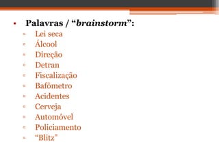 • Palavras / “brainstorm”:
▫ Lei seca
▫ Álcool
▫ Direção
▫ Detran
▫ Fiscalização
▫ Bafômetro
▫ Acidentes
▫ Cerveja
▫ Automóvel
▫ Policiamento
▫ “Blitz”
 