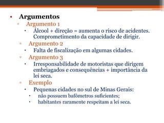 • Argumentos
▫ Argumento 1
 Álcool + direção = aumenta o risco de acidentes.
Comprometimento da capacidade de dirigir.
▫ Argumento 2
 Falta de fiscalização em algumas cidades.
▫ Argumento 3
 Irresponsabilidade de motoristas que dirigem
embriagados e consequências + importância da
lei seca.
▫ Exemplo
 Pequenas cidades no sul de Minas Gerais:
 não possuem bafômetros suficientes;
 habitantes raramente respeitam a lei seca.
 