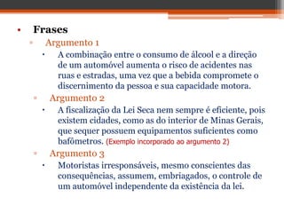 • Frases
▫ Argumento 1
 A combinação entre o consumo de álcool e a direção
de um automóvel aumenta o risco de acidentes nas
ruas e estradas, uma vez que a bebida compromete o
discernimento da pessoa e sua capacidade motora.
▫ Argumento 2
 A fiscalização da Lei Seca nem sempre é eficiente, pois
existem cidades, como as do interior de Minas Gerais,
que sequer possuem equipamentos suficientes como
bafômetros. (Exemplo incorporado ao argumento 2)
▫ Argumento 3
 Motoristas irresponsáveis, mesmo conscientes das
consequências, assumem, embriagados, o controle de
um automóvel independente da existência da lei.
 