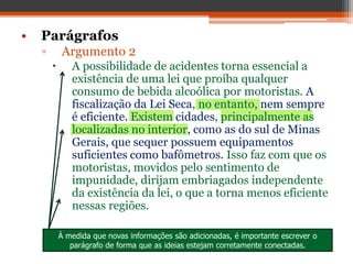 • Parágrafos
▫ Argumento 2
 A possibilidade de acidentes torna essencial a
existência de uma lei que proíba qualquer
consumo de bebida alcoólica por motoristas. A
fiscalização da Lei Seca, no entanto, nem sempre
é eficiente. Existem cidades, principalmente as
localizadas no interior, como as do sul de Minas
Gerais, que sequer possuem equipamentos
suficientes como bafômetros. Isso faz com que os
motoristas, movidos pelo sentimento de
impunidade, dirijam embriagados independente
da existência da lei, o que a torna menos eficiente
nessas regiões.
À medida que novas informações são adicionadas, é importante escrever o
parágrafo de forma que as ideias estejam corretamente conectadas.
 