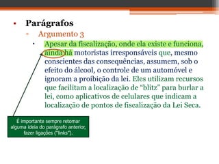 • Parágrafos
▫ Argumento 3
 Apesar da fiscalização, onde ela existe e funciona,
ainda há motoristas irresponsáveis que, mesmo
conscientes das consequências, assumem, sob o
efeito do álcool, o controle de um automóvel e
ignoram a proibição da lei. Eles utilizam recursos
que facilitam a localização de “blitz” para burlar a
lei, como aplicativos de celulares que indicam a
localização de pontos de fiscalização da Lei Seca.
É importante sempre retomar
alguma ideia do parágrafo anterior,
fazer ligações (“links”).
 