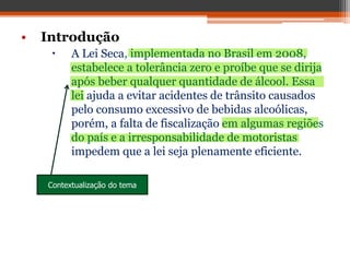 • Introdução
 A Lei Seca, implementada no Brasil em 2008,
estabelece a tolerância zero e proíbe que se dirija
após beber qualquer quantidade de álcool. Essa
lei ajuda a evitar acidentes de trânsito causados
pelo consumo excessivo de bebidas alcoólicas,
porém, a falta de fiscalização em algumas regiões
do país e a irresponsabilidade de motoristas
impedem que a lei seja plenamente eficiente.
Contextualização do tema
 