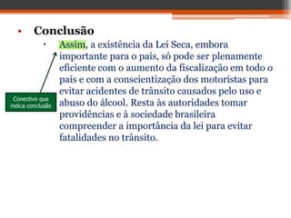 • Conclusão
 Assim, a existência da Lei Seca, embora
importante para o país, só pode ser plenamente
eficiente com o aumento da fiscalização em todo o
país e com a conscientização dos motoristas para
evitar acidentes de trânsito causados pelo uso e
abuso do álcool. Resta às autoridades tomar
providências e à sociedade brasileira
compreender a importância da lei para evitar
fatalidades no trânsito.
Conectivo que
indica conclusão
 