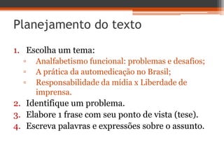 Planejamento do texto
1. Escolha um tema:
▫ Analfabetismo funcional: problemas e desafios;
▫ A prática da automedicação no Brasil;
▫ Responsabilidade da mídia x Liberdade de
imprensa.
2. Identifique um problema.
3. Elabore 1 frase com seu ponto de vista (tese).
4. Escreva palavras e expressões sobre o assunto.
 