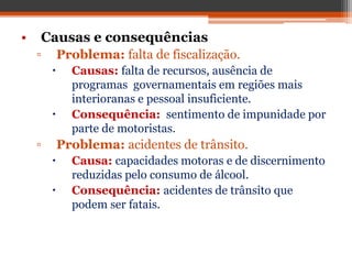 • Causas e consequências
▫ Problema: falta de fiscalização.
 Causas: falta de recursos, ausência de
programas governamentais em regiões mais
interioranas e pessoal insuficiente.
 Consequência: sentimento de impunidade por
parte de motoristas.
▫ Problema: acidentes de trânsito.
 Causa: capacidades motoras e de discernimento
reduzidas pelo consumo de álcool.
 Consequência: acidentes de trânsito que
podem ser fatais.
 