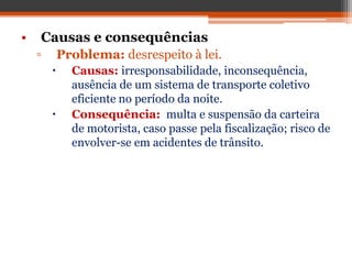 • Causas e consequências
▫ Problema: desrespeito à lei.
 Causas: irresponsabilidade, inconsequência,
ausência de um sistema de transporte coletivo
eficiente no período da noite.
 Consequência: multa e suspensão da carteira
de motorista, caso passe pela fiscalização; risco de
envolver-se em acidentes de trânsito.
 