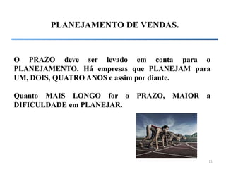 11
PLANEJAMENTO DE VENDAS.
O PRAZO deve ser levado em conta para o
PLANEJAMENTO. Há empresas que PLANEJAM para
UM, DOIS, QUATRO ANOS e assim por diante.
Quanto MAIS LONGO for o PRAZO, MAIOR a
DIFICULDADE em PLANEJAR.
 