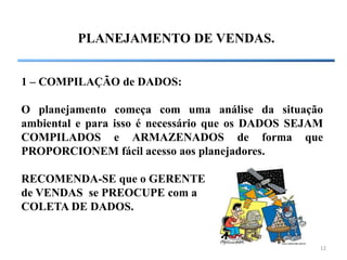 12
PLANEJAMENTO DE VENDAS.
1 – COMPILAÇÃO de DADOS:
O planejamento começa com uma análise da situação
ambiental e para isso é necessário que os DADOS SEJAM
COMPILADOS e ARMAZENADOS de forma que
PROPORCIONEM fácil acesso aos planejadores.
RECOMENDA-SE que o GERENTE
de VENDAS se PREOCUPE com a
COLETA DE DADOS.
 