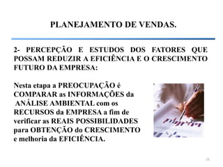 15
PLANEJAMENTO DE VENDAS.
2- PERCEPÇÃO E ESTUDOS DOS FATORES QUE
POSSAM REDUZIR A EFICIÊNCIA E O CRESCIMENTO
FUTURO DA EMPRESA:
Nesta etapa a PREOCUPAÇÃO é
COMPARAR as INFORMAÇÕES da
ANÁLISE AMBIENTAL com os
RECURSOS da EMPRESA a fim de
verificar as REAIS POSSIBILIDADES
para OBTENÇÃO do CRESCIMENTO
e melhoria da EFICIÊNCIA.
 