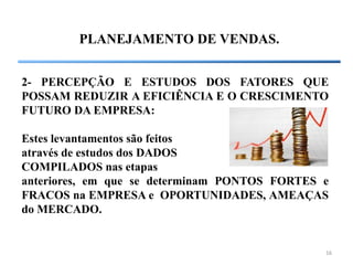 16
PLANEJAMENTO DE VENDAS.
2- PERCEPÇÃO E ESTUDOS DOS FATORES QUE
POSSAM REDUZIR A EFICIÊNCIA E O CRESCIMENTO
FUTURO DA EMPRESA:
Estes levantamentos são feitos
através de estudos dos DADOS
COMPILADOS nas etapas
anteriores, em que se determinam PONTOS FORTES e
FRACOS na EMPRESA e OPORTUNIDADES, AMEAÇAS
do MERCADO.
 