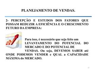 17
PLANEJAMENTO DE VENDAS.
2- PERCEPÇÃO E ESTUDOS DOS FATORES QUE
POSSAM REDUZIR A EFICIÊNCIA E O CRESCIMENTO
FUTURO DA EMPRESA:
Para isso, é necessário que seja feito um
LEVANTAMENTO DO POTENCIAL DO
MERCADO E DO POTENCIAL DE
VENDAS. Ou seja, DEVEMOS SABER até
ONDE PODEMOS VENDER e QUAL a CAPACIDADE
MÁXIMA do MERCADO.
 