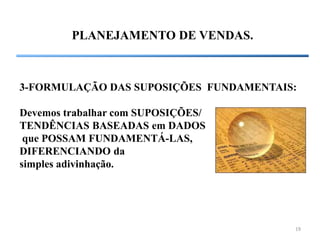 19
PLANEJAMENTO DE VENDAS.
3-FORMULAÇÃO DAS SUPOSIÇÕES FUNDAMENTAIS:
Devemos trabalhar com SUPOSIÇÕES/
TENDÊNCIAS BASEADAS em DADOS
que POSSAM FUNDAMENTÁ-LAS,
DIFERENCIANDO da
simples adivinhação.
 