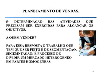 24
PLANEJAMENTO DE VENDAS.
5- DETERMINAÇÃO DAS ATIVIDADES QUE
PRECISAM SER EXERCIDAS PARA ALCANÇAR OS
OBJETIVOS.
A QUEM VENDER?
PARA ESSA RESPOSTA O TRABALHO QUE
TEM QUE SER FEITO É DE SEGMENTAÇÃO.
SEGEMNTAÇÃO: É PROCESSO DE
DIVIDIR UM MERCADO HETEROGÊNEO
EM PARTES HOMOGÊNEAS.
 