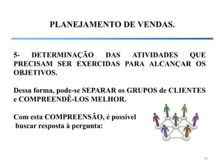 25
PLANEJAMENTO DE VENDAS.
5- DETERMINAÇÃO DAS ATIVIDADES QUE
PRECISAM SER EXERCIDAS PARA ALCANÇAR OS
OBJETIVOS.
Dessa forma, pode-se SEPARAR os GRUPOS de CLIENTES
e COMPREENDÊ-LOS MELHOR.
Com esta COMPREENSÃO, é possível
buscar resposta à pergunta:
 