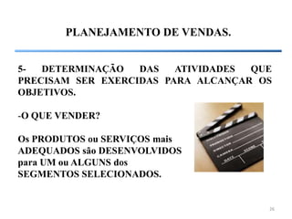 26
PLANEJAMENTO DE VENDAS.
5- DETERMINAÇÃO DAS ATIVIDADES QUE
PRECISAM SER EXERCIDAS PARA ALCANÇAR OS
OBJETIVOS.
-O QUE VENDER?
Os PRODUTOS ou SERVIÇOS mais
ADEQUADOS são DESENVOLVIDOS
para UM ou ALGUNS dos
SEGMENTOS SELECIONADOS.
 