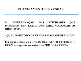 27
PLANEJAMENTO DE VENDAS.
5- DETERMINAÇÃO DAS ATIVIDADES QUE
PRECISAM SER EXERCIDAS PARA ALCANÇAR OS
OBJETIVOS.
- QUAL O MÉTODO DE VENDAS MAIS APROPRIADO?
Em alguns casos, as VENDAS DEVEM SER FEITAS POR
ETAPAS, enquanto em outros, na PRIMEIRA VISITA
 