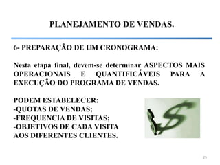 29
PLANEJAMENTO DE VENDAS.
6- PREPARAÇÃO DE UM CRONOGRAMA:
Nesta etapa final, devem-se determinar ASPECTOS MAIS
OPERACIONAIS E QUANTIFICÁVEIS PARA A
EXECUÇÃO DO PROGRAMA DE VENDAS.
PODEM ESTABELECER:
-QUOTAS DE VENDAS;
-FREQUENCIA DE VISITAS;
-OBJETIVOS DE CADA VISITA
AOS DIFERENTES CLIENTES.
 