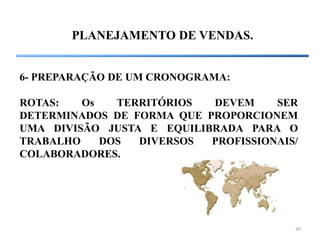 30
PLANEJAMENTO DE VENDAS.
6- PREPARAÇÃO DE UM CRONOGRAMA:
ROTAS: Os TERRITÓRIOS DEVEM SER
DETERMINADOS DE FORMA QUE PROPORCIONEM
UMA DIVISÃO JUSTA E EQUILIBRADA PARA O
TRABALHO DOS DIVERSOS PROFISSIONAIS/
COLABORADORES.
 