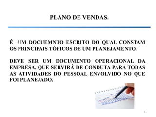 31
PLANO DE VENDAS.
É UM DOCUEMNTO ESCRITO DO QUAL CONSTAM
OS PRINCIPAIS TÓPICOS DE UM PLANEJAMENTO.
DEVE SER UM DOCUMENTO OPERACIONAL DA
EMPRESA, QUE SERVIRÁ DE CONDUTA PARA TODAS
AS ATIVIDADES DO PESSOAL ENVOLVIDO NO QUE
FOI PLANEJADO.
 