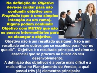 Na definição do Objetivo
deve-se cuidar para não
confundir objetivo com
Propósito (que é uma simples
intenção ou um rumo).
Alguns podem confundir
Objetivo com METAS que são
os passos intermediários para
se alcançar o objetivo.
Objetivo não é um resultado qualquer. Não é um
resultado entre outros que se escolheu para “ver no
que dá”. Objetivo é o resultado principal, máximo ou
essencial que se procura na busca do seu
desenvolvimento.
A definição dos objetivos é a parte mais difícil e a
mais crítica no Planejamento de Vendas, a qual
possui três (3) elementos principais:

 