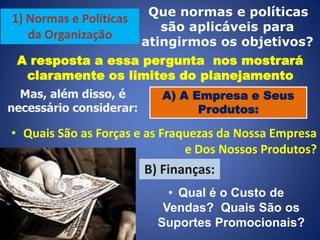 Que normas e políticas
são aplicáveis para
atingirmos os objetivos?
A resposta a essa pergunta nos mostrará
claramente os limites do planejamento

1) Normas e Políticas
da Organização

Mas, além disso, é
necessário considerar:

A) A Empresa e Seus
Produtos:

• Quais São as Forças e as Fraquezas da Nossa Empresa
e Dos Nossos Produtos?

B) Finanças:
• Qual é o Custo de
Vendas? Quais São os
Suportes Promocionais?

 