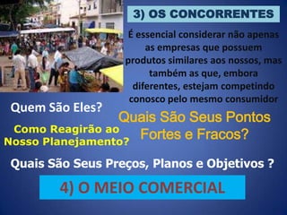 3) OS CONCORRENTES

Quem São Eles?

É essencial considerar não apenas
as empresas que possuem
produtos similares aos nossos, mas
também as que, embora
diferentes, estejam competindo
conosco pelo mesmo consumidor

Quais São Seus Pontos
Como Reagirão ao
Fortes e Fracos?
Nosso Planejamento?
Quais São Seus Preços, Planos e Objetivos ?

4) O MEIO COMERCIAL

 