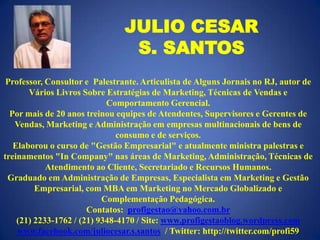 JULIO CESAR
S. SANTOS
Professor, Consultor e Palestrante. Articulista de Alguns Jornais no RJ, autor de
Vários Livros Sobre Estratégias de Marketing, Técnicas de Vendas e
Comportamento Gerencial.
Por mais de 20 anos treinou equipes de Atendentes, Supervisores e Gerentes de
Vendas, Marketing e Administração em empresas multinacionais de bens de
consumo e de serviços.
Elaborou o curso de "Gestão Empresarial" e atualmente ministra palestras e
treinamentos "In Company" nas áreas de Marketing, Administração, Técnicas de
Atendimento ao Cliente, Secretariado e Recursos Humanos.
Graduado em Administração de Empresas, Especialista em Marketing e Gestão
Empresarial, com MBA em Marketing no Mercado Globalizado e
Complementação Pedagógica.
Contatos: profigestao@yahoo.com.br
(21) 2233-1762 / (21) 9348-4170 / Site: www.profigestaoblog.wordpress.com
www.facebook.com/juliocesar.s.santos / Twitter: http://twitter.com/profi59

 