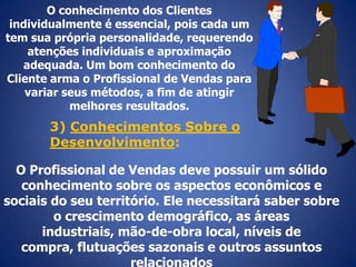O conhecimento dos Clientes
individualmente é essencial, pois cada um
tem sua própria personalidade, requerendo
atenções individuais e aproximação
adequada. Um bom conhecimento do
Cliente arma o Profissional de Vendas para
variar seus métodos, a fim de atingir
melhores resultados.

3) Conhecimentos Sobre o
Desenvolvimento:
O Profissional de Vendas deve possuir um sólido
conhecimento sobre os aspectos econômicos e
sociais do seu território. Ele necessitará saber sobre
o crescimento demográfico, as áreas
industriais, mão-de-obra local, níveis de
compra, flutuações sazonais e outros assuntos
relacionados

 