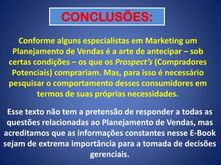 CONCLUSÕES:
Conforme alguns especialistas em Marketing um
Planejamento de Vendas é a arte de antecipar – sob
certas condições – os que os Prospect’s (Compradores
Potenciais) comprariam. Mas, para isso é necessário
pesquisar o comportamento desses consumidores em
termos de suas próprias necessidades.
Esse texto não tem a pretensão de responder a todas as
questões relacionadas ao Planejamento de Vendas, mas
acreditamos que as informações constantes nesse E-Book
sejam de extrema importância para a tomada de decisões
gerenciais.

 