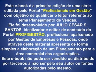 Este e-book é a primeira edição de uma série
editada pelo Portal “Profissionais em Gestão”
com objetivo de qualificar o leitor referente ao
tema Planejamento de Vendas.
Ele foi desenvolvido por JULIO CESAR S.
SANTOS, idealizador e editor de conteúdo do
Portal PROFIGESTÃO, profissional apaixonado
por Gestão de Empresas e Pessoas, onde
através deste material apresenta de forma
simples a elaboração de um Planejamento para a
área comercial das organizações.
Este e-book não pode ser vendido ou distribuído
por terceiros a não ser pelo seu autor ou fontes
autorizadas pelo mesmo.

 