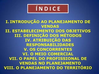 ÍNDICE
I. INTRODUÇÃO AO PLANEJAMENTO DE
VENDAS
II. ESTABELECIMENTO DOS OBJETIVOS
III. DEFINIÇÃO DOS MÉTODOS
IV. ATRIBUIÇÃO DAS
RESPONSABILIDADES
V. OS CONCORRENTES
VI. O MEIO COMERCIAL
VII. O PAPEL DO PROFISSIONAL DE
VENDAS NO PLANEJAMENTO
VIII. O PLANEJAMENTO DO TERRITÓRIO

 