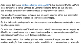 Após essas definições, continue olhando para seu ICP (Ideal Customer Profile ou Perfil
Ideal de Cliente) e para a Jornada de Compra do cliente dentro da sua empresa.
São análises constantes que delineiam todo o seu processo de vendas.
Faz grande diferença mapear tudo para que se corrija algumas falhas que possam ter
acontecido e melhorar a inteligência sobre essa informação.
Se fizer tudo certo, pode garantir um número a mais em vendas que você não teria sem
ter olhado essa parte.
Ou seja, pesquisa onde seu ICP está e vá atrás dele lá, durante o processo, mapeie as
dificuldades e objetivos do seu prospect dentro e valide se sua solução pode ajudá-los
nas mais diversas frentes - seja direta ou indiretamente.
Assim, você poderá dizer melhor qual seu valor para eles. Porque, para além de
produto, a solução deve trazer algo a mais - rentabilidade ou menos risco, por exemplo.
 