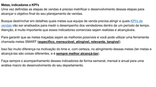Metas, indicadores e KPI's
Uma vez definidas as etapas de vendas é preciso metrificar o desenvolvimento dessas etapas para
alcançar o objetivo final do seu planejamento de vendas.
Busque destrinchar em detalhes quais metas sua equipe de venda precisa atingir e quais KPI's de
vendas vão ser analisados para medir o desempenho dos vendedores dentro de um período de tempo.
Atenção, é muito importante que esses indicadores comerciais sejam realistas e alcançáveis.
Para garantir que as metas traçadas sejam as melhores possíveis é você pode utilizar uma ferramenta
chamada metas SMART (específico, mensurável, atingível, relevante, tangível).
Isso faz muito diferença na motivação do time e, com certeza, no atingimento dessas metas (ter metas e
alcançá-las são coisas diferentes, e é sempre melhor alcançá-las).
Faça sempre o acompanhamento desses indicadores de forma semanal, mensal e anual para uma
análise macro do desenvolvimento do seu departamento.
 