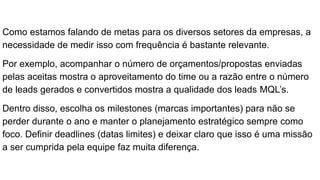Como estamos falando de metas para os diversos setores da empresas, a
necessidade de medir isso com frequência é bastante relevante.
Por exemplo, acompanhar o número de orçamentos/propostas enviadas
pelas aceitas mostra o aproveitamento do time ou a razão entre o número
de leads gerados e convertidos mostra a qualidade dos leads MQL’s.
Dentro disso, escolha os milestones (marcas importantes) para não se
perder durante o ano e manter o planejamento estratégico sempre como
foco. Definir deadlines (datas limites) e deixar claro que isso é uma missão
a ser cumprida pela equipe faz muita diferença.
 