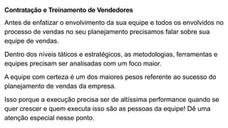 Contratação e Treinamento de Vendedores
Antes de enfatizar o envolvimento da sua equipe e todos os envolvidos no
processo de vendas no seu planejamento precisamos falar sobre sua
equipe de vendas.
Dentro dos níveis táticos e estratégicos, as metodologias, ferramentas e
equipes precisam ser analisadas com um foco maior.
A equipe com certeza é um dos maiores pesos referente ao sucesso do
planejamento de vendas da empresa.
Isso porque a execução precisa ser de altíssima performance quando se
quer crescer e quem executa isso são as pessoas da equipe! Dê uma
atenção especial nesse ponto.
 