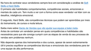 Na hora de contratar seus vendedores sempre leve em consideração a análise de Soft
Skills e Hard Skills.
O primeiro são habilidades comportamentais, competências sociais, emocionais e
mentais de cada um. Tem muito a ver com a forma como esse vendedor vai lidar com os
desafios, inteligência emocional.
O segundo, Hard Skills, são competências técnicas que podem ser aprendidas por meio
do treinamento, de cursos e muita leitura.
Saiba mais sobre Hacks de Vendas que vão ajudar sua equipe a bater meta.
Antes de contratar um vendedor pense em quais competências e habilidades são
necessárias para que ele consiga cumprir com as etapas de venda do seu processo de
vendas sem problemas nenhum.
Não dependa apenas dos treinamentos e dos cursos, apesar de serem extremamente
útil é preciso equilibrar as competências técnicas e emocionais dos vendedores para ter
uma equipe de alta performance.
 