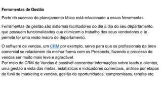 Ferramentas de Gestão
Parte do sucesso do planejamento tático está relacionado a essas ferramentas.
Ferramentas de gestão são sistemas facilitadores do dia a dia do seu departamento,
que possuem funcionalidades que otimizam o trabalho dos seus vendedores e te
permite ter uma visão macro do departamento.
O software de vendas, um CRM por exemplo, serve para que os profissionais da área
comercial se relacionem da melhor forma com os Prospects, fazendo o processo de
vendas ser muito mais leve e agradável.
Por meio do CRM de Vendas é possível concentrar informações sobre leads e clientes,
uma gestão a vista das metas, estatísticas e indicadores comerciais, análise por etapas
do funil de marketing e vendas, gestão de oportunidades, compromissos, tarefas etc.
 