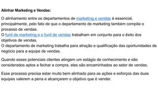 Alinhar Marketing e Vendas:
O alinhamento entre os departamentos de marketing e vendas é essencial,
principalmente, pelo fato de que o departamento de marketing também compõe o
processo de vendas.
O funil de marketing e o funil de vendas trabalham em conjunto para o êxito dos
objetivos de vendas.
O departamento de marketing trabalha para atração e qualificação das oportunidades de
negócio para a equipe de vendas.
Quando esses potenciais clientes atingem um estágio de conhecimento e são
considerados aptos a fechar a compra, eles são encaminhados ao setor de vendas.
Esse processo precisa estar muito bem alinhado para as ações e esforços das duas
equipes valerem a pena e alcançarem o objetivo que é vender.
 