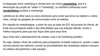 A integração entre marketing e vendas tem um nome: smarketing, que é a
abreviação da junção de "sales" e "marketing", ou também conhecido como
vendarketing (vendas e marketing).
Lembre-se de olhar para os anos anteriores para evitar que erros se repitam e, ainda
mais, corrigir os gargalos de comunicação entre os setores.
Em relação às metodologias, a partir do que se sabe do ICP, da jornada do cliente, de
onde seus prospects estão e das dificuldades que sua solução atende, monte o
melhor esquema para que isso fique claro para seus time.
Aqui entra não o planejamento de vendas, mas o de marketing também.
Ou seja, desde o fluxo de cadência para prospectar os leads outbound, quanto o sales
canvas precisa ser redondo a ponto da previsibilidade dos resultados estarem sempre
na cabeça dos gestores e das equipes.
 