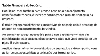 Saúde Financeira do Negócio:
Por último, mas também com grande peso para o planejamento
estratégico de vendas, é levar em consideração a saúde financeira da
empresa.
É muito importante alinhar as expectativas do negócio com a proposta de
entrega do seu departamento de vendas.
Ao pensar no budget necessário para o seu departamento leve em
consideração todas as situações possíveis para que você consiga ter um
plano B bem traçado.
Analise trimestralmente os resultados da sua equipe o desempenho com
as ferramentas escolhidas a aplicação dos treinamentos.
 