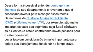 Dessa forma é possível entender como gerir as
finanças do seu departamento e rever em o que é
necessário investir para alcançar essas metas.
Os números de Custo de Aquisição de Cliente
(CAC) e Lifetime value (LTV), por exemplo, são muito
importantes caso seu segmento seja SaaS (Software
as a Service) e esteja contratando novas pessoas para
o setor comercial.
Levar isso em consideração é muito importante para
todo o seu planejamento funcionar no longo prazo.
 