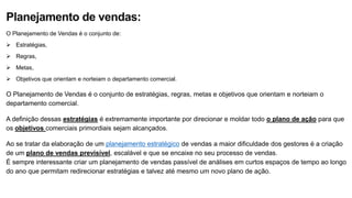 Planejamento de vendas:
O Planejamento de Vendas é o conjunto de:
 Estratégias,
 Regras,
 Metas,
 Objetivos que orientam e norteiam o departamento comercial.
O Planejamento de Vendas é o conjunto de estratégias, regras, metas e objetivos que orientam e norteiam o
departamento comercial.
A definição dessas estratégias é extremamente importante por direcionar e moldar todo o plano de ação para que
os objetivos comerciais primordiais sejam alcançados.
Ao se tratar da elaboração de um planejamento estratégico de vendas a maior dificuldade dos gestores é a criação
de um plano de vendas previsível, escalável e que se encaixe no seu processo de vendas.
É sempre interessante criar um planejamento de vendas passível de análises em curtos espaços de tempo ao longo
do ano que permitam redirecionar estratégias e talvez até mesmo um novo plano de ação.
 