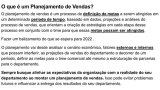 O que é um Planejamento de Vendas?
O planejamento de vendas é um processo de definição de metas a serem atingidas em
um determinado período de tempo, baseado em dados, projeções e análises do
processo de vendas, que orientam a criação de estratégias em cada etapa desse
processo em conjunto com o time para que essas metas possam ser atingidas.
Fazer um balizamento do que se espera para 2022 .
O planejamento vai desde analisar o cenário econômico, fatores externos e internos
que possam interferir, as projeções de vendas do departamento a decorrer de um
período, definir as metas para o time comercial até mesmo a estruturação de parcerias
para o departamento.
Sempre busque alinhar as expectativas da organização com a realidade do seu
departamento ao montar um planejamento de vendas. Isso pode evitar problemas
futuros e influenciar a entrega dos resultados do seu departamento.
 