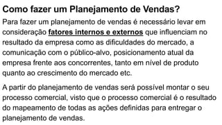 Como fazer um Planejamento de Vendas?
Para fazer um planejamento de vendas é necessário levar em
consideração fatores internos e externos que influenciam no
resultado da empresa como as dificuldades do mercado, a
comunicação com o público-alvo, posicionamento atual da
empresa frente aos concorrentes, tanto em nível de produto
quanto ao crescimento do mercado etc.
A partir do planejamento de vendas será possível montar o seu
processo comercial, visto que o processo comercial é o resultado
do mapeamento de todas as ações definidas para entregar o
planejamento de vendas.
 