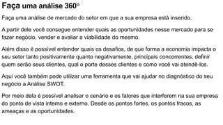 Faça uma análise 360°
Faça uma análise de mercado do setor em que a sua empresa está inserido.
A partir dele você consegue entender quais as oportunidades nesse mercado para se
fazer negócio, vender e avaliar a viabilidade do mesmo.
Além disso é possível entender quais os desafios, de que forma a economia impacta o
seu setor tanto positivamente quanto negativamente, principais concorrentes, definir
quem serão seus clientes, qual o porte desses clientes e como você vai atendê-los.
Aqui você também pode utilizar uma ferramenta que vai ajudar no diagnóstico do seu
negócio a Análise SWOT.
Por meio dela é possível analisar o cenário e os fatores que interferem na sua empresa
do ponto de vista interno e externo. Desde os pontos fortes, os pontos fracos, as
ameaças e as oportunidades.
 