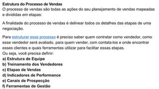 Estrutura do Processo de Vendas
O processo de vendas são todas as ações do seu planejamento de vendas mapeadas
e divididas em etapas:
A finalidade do processo de vendas é delinear todos os detalhes das etapas de uma
negociação.
Para estruturar esse processo é preciso saber quem contratar como vendedor, como
esse vendedor será avaliado, para quem vender, com contata-los e onde encontrar
esses clientes e quais ferramentas utilizar para facilitar essas etapas.
Ou seja, você precisa definir:
a) Estrutura de Equipe
b) Treinamento dos Vendedores
c) Etapas de Vendas
d) Indicadores de Performance
e) Canais de Prospecção
f) Ferramentas de Gestão
 