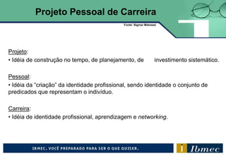Projeto:
• Idéia de construção no tempo, de planejamento, de investimento sistemático.
Pessoal:
• Idéia da “criação” da identidade profissional, sendo identidade o conjunto de
predicados que representam o indivíduo.
Carreira:
• Idéia de identidade profissional, aprendizagem e networking.
Projeto Pessoal de Carreira
Fonte: Sigmar Malvezzi
 